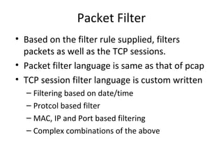 Packet Filter
• Based on the filter rule supplied, filters
  packets as well as the TCP sessions.
• Packet filter language is same as that of pcap
• TCP session filter language is custom written
  – Filtering based on date/time
  – Protcol based filter
  – MAC, IP and Port based filtering
  – Complex combinations of the above
 