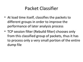 Packet Classifier
• At load time itself, classifies the packets to
  different groups in order to improve the
  performance of later analysis process
• TCP session filter (Rebuild filter) chooses only
  from this classified group of packets, thus it has
  to process only a very small portion of the entire
  dump file
 