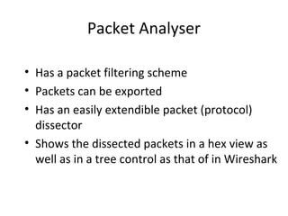 Packet Analyser

• Has a packet filtering scheme
• Packets can be exported
• Has an easily extendible packet (protocol)
  dissector
• Shows the dissected packets in a hex view as
  well as in a tree control as that of in Wireshark
 
