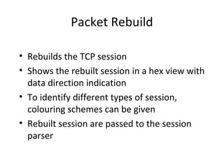 Packet Rebuild

• Rebuilds the TCP session
• Shows the rebuilt session in a hex view with
  data direction indication
• To identify different types of session,
  colouring schemes can be given
• Rebuilt session are passed to the session
  parser
 