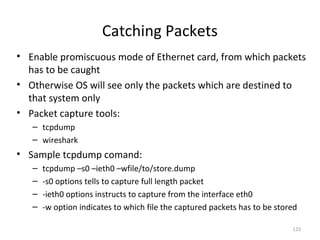 Catching Packets
• Enable promiscuous mode of Ethernet card, from which packets
  has to be caught
• Otherwise OS will see only the packets which are destined to
  that system only
• Packet capture tools:
   – tcpdump
   – wireshark
• Sample tcpdump comand:
   –   tcpdump –s0 –ieth0 –wfile/to/store.dump
   –   -s0 options tells to capture full length packet
   –   -ieth0 options instructs to capture from the interface eth0
   –   -w option indicates to which file the captured packets has to be stored

                                                                            123
 