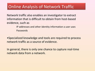 Online Analysis of Network Traffic
Network traffic also enables an investigator to extract
information that is difficult to obtain from host-based
evidence, such as
       IP addresses and other identity information a user uses
       Passwords

•Specialized knowledge and tools are required to process
network traffic as a source of evidence.

In general, there is only one chance to capture real-time
network data from a network.
 