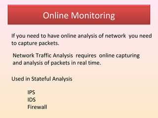 Online Monitoring

If you need to have online analysis of network you need
to capture packets.

Network Traffic Analysis requires online capturing
and analysis of packets in real time.

Used in Stateful Analysis

      IPS
      IDS
      Firewall
 