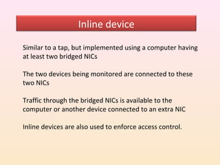 Inline device

Similar to a tap, but implemented using a computer having
at least two bridged NICs

The two devices being monitored are connected to these
two NICs

Traffic through the bridged NICs is available to the
computer or another device connected to an extra NIC

Inline devices are also used to enforce access control.
 