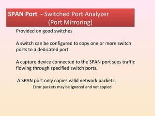 SPAN Port - Switched Port Analyzer
             (Port Mirroring)
  Provided on good switches

  A switch can be configured to copy one or more switch
  ports to a dedicated port.

  A capture device connected to the SPAN port sees traffic
  flowing through specified switch ports.

   A SPAN port only copies valid network packets.
          Error packets may be ignored and not copied.
 