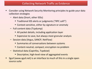 Collecting Network Traffic as Evidence

• Consider using Network Security Monitoring principles to guide your data
  collection strategies
   – Alert data (Snort, other IDSs)
        • Traditional IDS alerts or judgments (“RPC call!”)
        • Context-sensitive, either by signature or anomaly
   – Full content data (Tcpdump)
        • All packet details, including application layer
        • Expensive to save, but always most granular analysis
   – Session data (Argus, SANCP, NetFlow)
        • Summaries of conversations between systems
        • Content-neutral, compact; encryption no problem
   – Statistical data (Capinfos, Tcpdstat)
        • Descriptive, high-level view of aggregated events
• Sguil (www.sguil.net) is an interface to much of this in a single open
  source suite
 