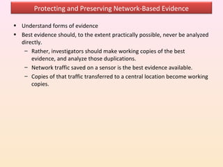 Protecting and Preserving Network-Based Evidence

• Understand forms of evidence
• Best evidence should, to the extent practically possible, never be analyzed
  directly.
   – Rather, investigators should make working copies of the best
      evidence, and analyze those duplications.
   – Network traffic saved on a sensor is the best evidence available.
   – Copies of that traffic transferred to a central location become working
      copies.
 