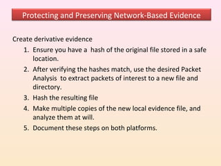 Protecting and Preserving Network-Based Evidence

Create derivative evidence
   1. Ensure you have a hash of the original file stored in a safe
      location.
   2. After verifying the hashes match, use the desired Packet
      Analysis to extract packets of interest to a new file and
      directory.
   3. Hash the resulting file
   4. Make multiple copies of the new local evidence file, and
      analyze them at will.
   5. Document these steps on both platforms.
 