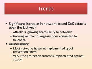 Trends

• Significant increase in network-based DoS attacks
  over the last year
  – Attackers’ growing accessibility to networks
  – Growing number of organizations connected to
    networks
• Vulnerability
  – Most networks have not implemented spoof
    prevention filters
  – Very little protection currently implemented against
    attacks
 