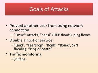 Goals of Attacks

• Prevent another user from using network
  connection
  – “Smurf” attacks, “pepsi” (UDP floods), ping floods
• Disable a host or service
  – “Land”, “Teardrop”, “Bonk”, “Boink”, SYN
    flooding, “Ping of death”
• Traffic monitoring
  – Sniffing
 