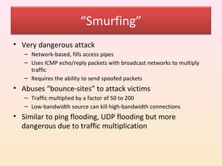 “Smurfing”
• Very dangerous attack
   – Network-based, fills access pipes
   – Uses ICMP echo/reply packets with broadcast networks to multiply
     traffic
   – Requires the ability to send spoofed packets
• Abuses “bounce-sites” to attack victims
   – Traffic multiplied by a factor of 50 to 200
   – Low-bandwidth source can kill high-bandwidth connections
• Similar to ping flooding, UDP flooding but more
  dangerous due to traffic multiplication
 