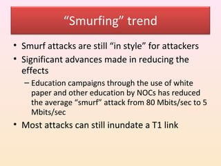 “Smurfing” trend
• Smurf attacks are still “in style” for attackers
• Significant advances made in reducing the
  effects
  – Education campaigns through the use of white
    paper and other education by NOCs has reduced
    the average “smurf” attack from 80 Mbits/sec to 5
    Mbits/sec
• Most attacks can still inundate a T1 link
 