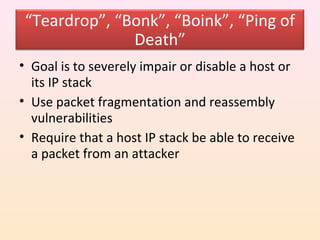 “Teardrop”, “Bonk”, “Boink”, “Ping of
               Death”
• Goal is to severely impair or disable a host or
  its IP stack
• Use packet fragmentation and reassembly
  vulnerabilities
• Require that a host IP stack be able to receive
  a packet from an attacker
 