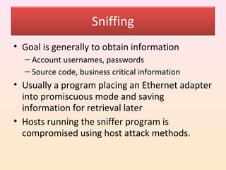 Sniffing
• Goal is generally to obtain information
  – Account usernames, passwords
  – Source code, business critical information
• Usually a program placing an Ethernet adapter
  into promiscuous mode and saving
  information for retrieval later
• Hosts running the sniffer program is
  compromised using host attack methods.
 