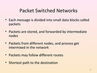 Packet Switched Networks
• Each message is divided into small data blocks called
  packets
• Packets are stored, and forwarded by intermediate
  nodes
• Packets from different nodes, and process get
  intermixed in the network
• Packets may follow different routes

• Shortest path to the destination
                                                          40
 