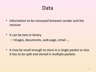 Data

• Information to be conveyed between sender and the
  receiver

• It can be text or binary
   – Images, documents, web page, email …

• It may be small enough to store in a single packet or else
  it has to be split and stored in multiple packets



                                                           46
 