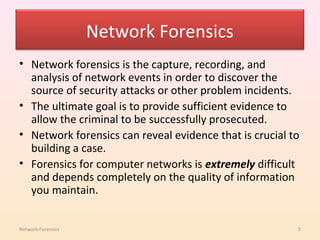 Network Forensics
• Network forensics is the capture, recording, and
  analysis of network events in order to discover the
  source of security attacks or other problem incidents.
• The ultimate goal is to provide sufficient evidence to
  allow the criminal to be successfully prosecuted.
• Network forensics can reveal evidence that is crucial to
  building a case.
• Forensics for computer networks is extremely difficult
  and depends completely on the quality of information
  you maintain.


Network Forensics                                        5
 