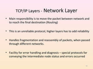 TCP/IP Layers - Network Layer
• Main responsibility is to move the packet between network and
  to reach the final destination (Routing)

• This is an unreliable protocol, higher layers has to add reliability

• Handles fragmentation and reassembly of packets, when passed
  through different networks.

• Facility for error handling and diagnosis – special protocols for
  conveying the intermediate node status and errors occurred

                                                                   52
 