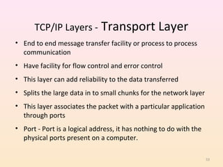 TCP/IP Layers - Transport Layer
• End to end message transfer facility or process to process
  communication
• Have facility for flow control and error control
• This layer can add reliability to the data transferred
• Splits the large data in to small chunks for the network layer
• This layer associates the packet with a particular application
  through ports
• Port - Port is a logical address, it has nothing to do with the
  physical ports present on a computer.

                                                                    53
 