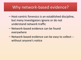 Why network-based evidence?
– Host-centric forensics is an established discipline,
  but many investigators ignore or do not
  understand network traffic
– Network-based evidence can be found
  everywhere
– Network-based evidence can be easy to collect --
  without anyone's notice
 