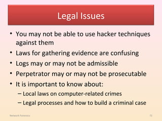 Legal Issues
• You may not be able to use hacker techniques
  against them
• Laws for gathering evidence are confusing
• Logs may or may not be admissible
• Perpetrator may or may not be prosecutable
• It is important to know about:
      – Local laws on computer-related crimes
      – Legal processes and how to build a criminal case
Network Forensics                                          72
 