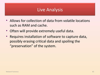 Live Analysis

• Allows for collection of data from volatile locations
  such as RAM and cache.
• Often will provide extremely useful data.
• Requires installation of software to capture data,
  possibly erasing critical data and spoiling the
  “preservation” of the system.




Network Forensics                                         82
 