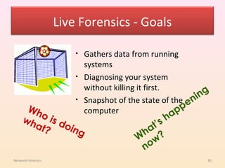 Live Forensics - Goals

                        •   Gathers data from running
                            systems
                        •   Diagnosing your system
                            without killing it first.
                                                             ng
                        •   Snapshot of the state of the eni
      Wh
        o is                computer                  app
     wh
       at? doin                               t’ sh
               g                           ha ?
                                          W w
                                           no
Network Forensics                                             83
 