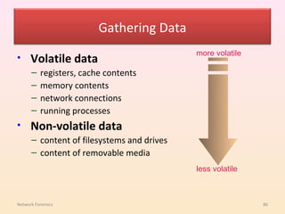 Gathering Data
                                            more volatile
•     Volatile data
      –    registers, cache contents
      –    memory contents
      –    network connections
      –    running processes
•     Non-volatile data
      – content of filesystems and drives
      – content of removable media
                                            less volatile



Network Forensics                                           86
 