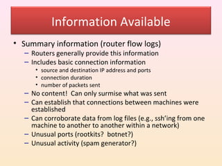 Information Available
• Summary information (router flow logs)
   – Routers generally provide this information
   – Includes basic connection information
      • source and destination IP address and ports
      • connection duration
      • number of packets sent
   – No content! Can only surmise what was sent
   – Can establish that connections between machines were
     established
   – Can corroborate data from log files (e.g., ssh’ing from one
     machine to another to another within a network)
   – Unusual ports (rootkits? botnet?)
   – Unusual activity (spam generator?)
 