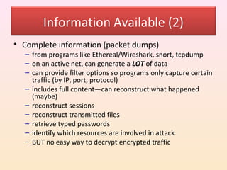 Information Available (2)
• Complete information (packet dumps)
  – from programs like Ethereal/Wireshark, snort, tcpdump
  – on an active net, can generate a LOT of data
  – can provide filter options so programs only capture certain
    traffic (by IP, port, protocol)
  – includes full content—can reconstruct what happened
    (maybe)
  – reconstruct sessions
  – reconstruct transmitted files
  – retrieve typed passwords
  – identify which resources are involved in attack
  – BUT no easy way to decrypt encrypted traffic
 