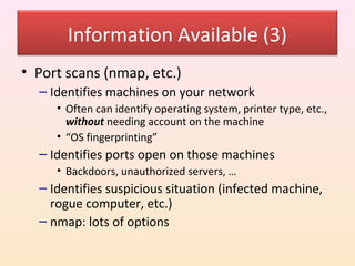 Information Available (3)
• Port scans (nmap, etc.)
  – Identifies machines on your network
     • Often can identify operating system, printer type, etc.,
       without needing account on the machine
     • “OS fingerprinting”
  – Identifies ports open on those machines
     • Backdoors, unauthorized servers, …
  – Identifies suspicious situation (infected machine,
    rogue computer, etc.)
  – nmap: lots of options
 
