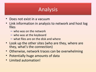 Analysis
• Does not exist in a vacuum
• Link information in analysis to network and host log
  files
   – who was on the network
   – who was at the keyboard
   – what files are on the disk and where
• Look up the other sites (who are they, where are
  they, what’s the connection)
• Otherwise, network traces can be overwhelming
• Potentially huge amounts of data
• Limited automation!
 