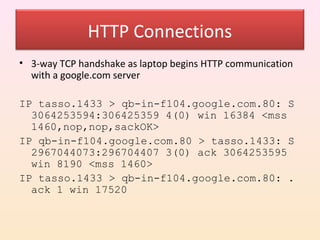 HTTP Connections
• 3-way TCP handshake as laptop begins HTTP communication
  with a google.com server

IP tasso.1433 > qb-in-f104.google.com.80: S
  3064253594:306425359 4(0) win 16384 <mss
  1460,nop,nop,sackOK>
IP qb-in-f104.google.com.80 > tasso.1433: S
  2967044073:296704407 3(0) ack 3064253595
  win 8190 <mss 1460>
IP tasso.1433 > qb-in-f104.google.com.80: .
  ack 1 win 17520
 