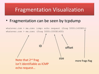 Fragmentation Visualization
• Fragmentation can be seen by tcpdump
whatever.com > me.com: icmp: echo request (frag 5000:1400@0+)
whatever.com > me.com: (frag 5000:1000@1400)




                         ID                    offset


                                        size
       Note that 2nd frag                               more frags flag
       isn’t identifiable as ICMP
       echo request…
 