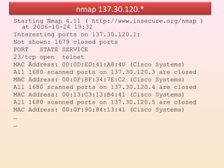 nmap 137.30.120.*
Starting Nmap 4.11 ( http://www.insecure.org/nmap )
  at 2006-10-24 19:32
Interesting ports on 137.30.120.1:
Not shown: 1679 closed ports
PORT   STATE SERVICE
23/tcp open telnet
MAC Address: 00:0D:ED:41:A8:40 (Cisco Systems)
All 1680 scanned ports on 137.30.120.3 are closed
MAC Address: 00:0F:8F:34:7E:C2 (Cisco Systems)
All 1680 scanned ports on 137.30.120.4 are closed
MAC Address: 00:13:C3:13:B4:41 (Cisco Systems)
All 1680 scanned ports on 137.30.120.5 are closed
MAC Address: 00:0F:90:84:13:41 (Cisco Systems)
…
…
 