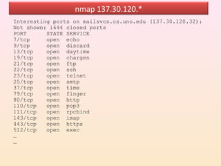 nmap 137.30.120.*
Interesting ports on mailsvcs.cs.uno.edu (137.30.120.32):
Not shown: 1644 closed ports
PORT      STATE SERVICE
7/tcp     open echo
9/tcp     open discard
13/tcp    open daytime
19/tcp    open chargen
21/tcp    open ftp
22/tcp    open ssh
23/tcp    open telnet
25/tcp    open smtp
37/tcp    open time
79/tcp    open finger
80/tcp    open http
110/tcp   open pop3
111/tcp   open rpcbind
143/tcp   open imap
443/tcp   open https
512/tcp   open exec
…
…
 