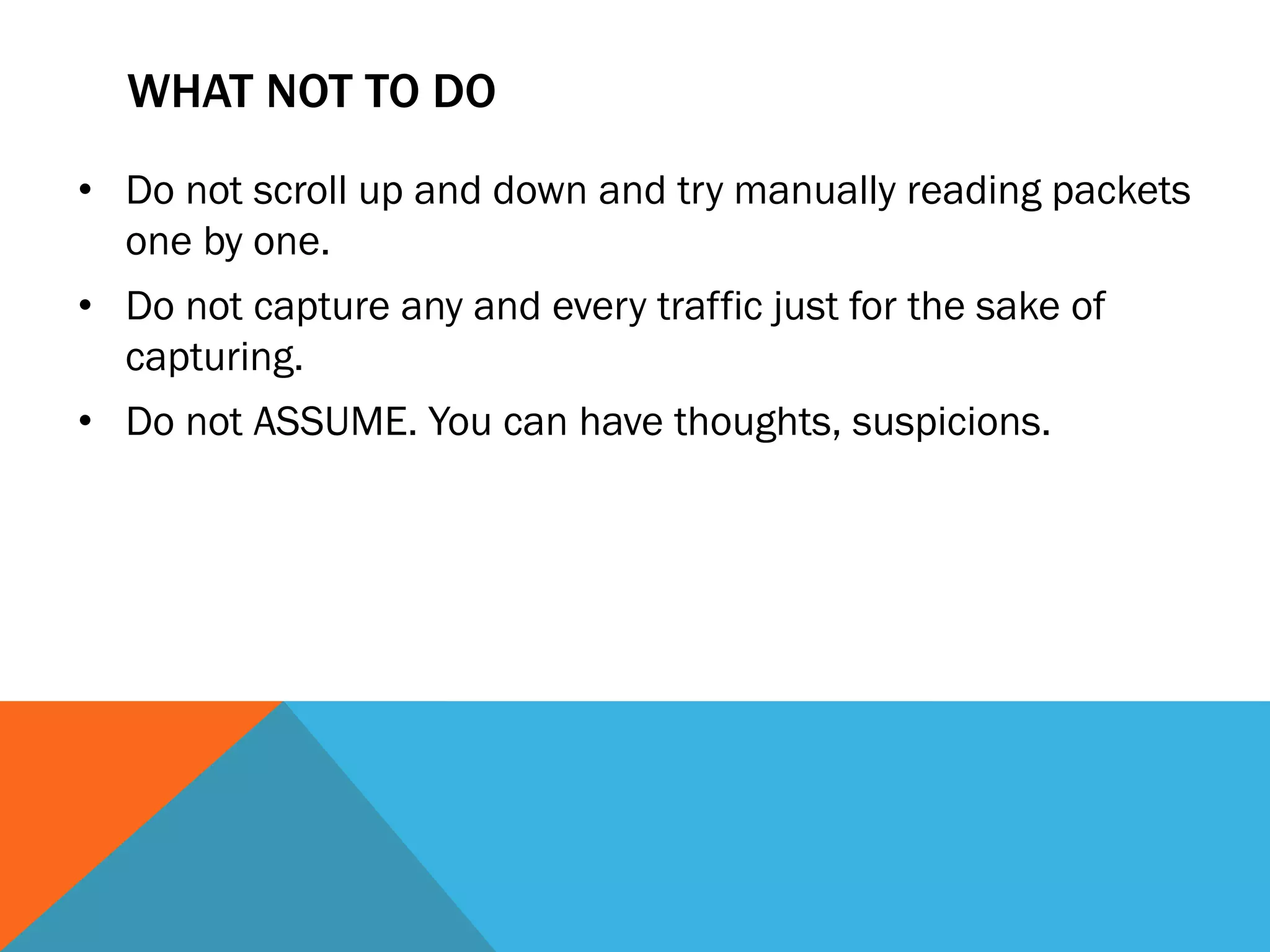 WHAT NOT TO DO
• Do not scroll up and down and try manually reading packets
one by one.
• Do not capture any and every traffic just for the sake of
capturing.
• Do not ASSUME. You can have thoughts, suspicions.
 