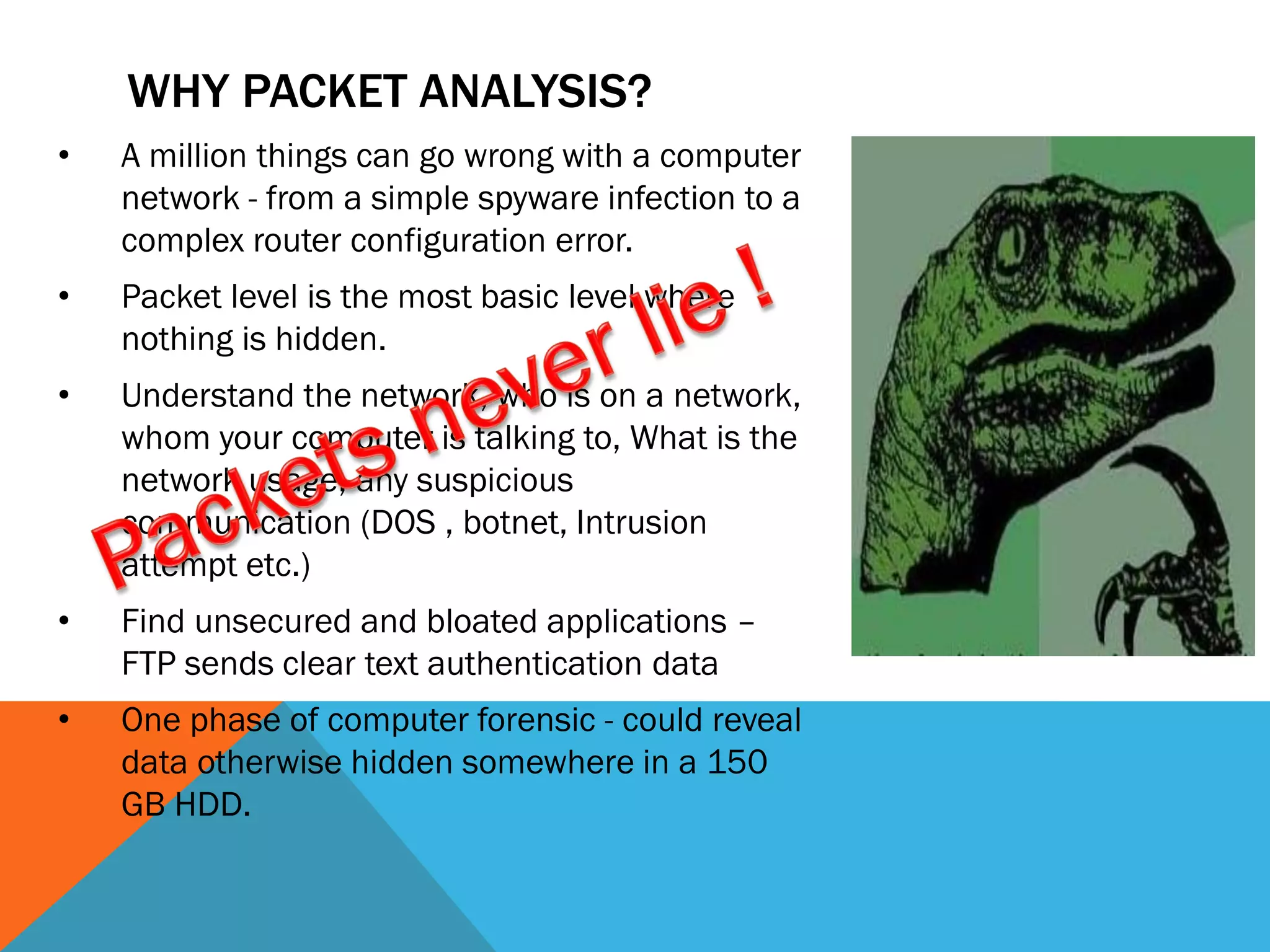 • A million things can go wrong with a computer
network - from a simple spyware infection to a
complex router configuration error.
• Packet level is the most basic level where
nothing is hidden.
• Understand the network, who is on a network,
whom your computer is talking to, What is the
network usage, any suspicious
communication (DOS , botnet, Intrusion
attempt etc.)
• Find unsecured and bloated applications –
FTP sends clear text authentication data
• One phase of computer forensic - could reveal
data otherwise hidden somewhere in a 150
GB HDD.
WHY PACKET ANALYSIS?
 