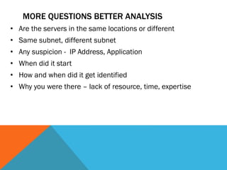 MORE QUESTIONS BETTER ANALYSIS
• Are the servers in the same locations or different
• Same subnet, different subnet
• Any suspicion - IP Address, Application
• When did it start
• How and when did it get identified
• Why you were there – lack of resource, time, expertise
 