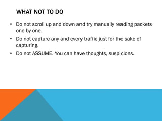 WHAT NOT TO DO
• Do not scroll up and down and try manually reading packets
one by one.
• Do not capture any and every traffic just for the sake of
capturing.
• Do not ASSUME. You can have thoughts, suspicions.
 
