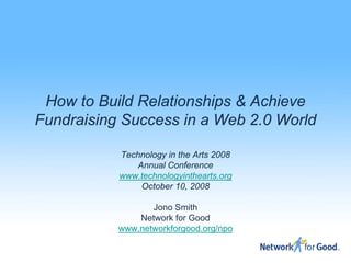 How to Build Relationships & Achieve
Fundraising Success in a Web 2.0 World

           Technology in the Arts 2008
              Annual Conference
           www.technologyinthearts.org
               October 10, 2008

                  Jono Smith
               Network for Good
           www.networkforgood.org/npo
 