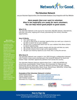 The Volunteer Network
                           200,000 Volunteer Opportunities | One Searchable Database | Easy Integration with Your Website


                                           More people than ever want to volunteer.
                                     Nine in ten nonprofits are ready for more volunteers.
                                       You can help match good people to good causes.

                              What It Is
                              The Volunteer Network is the source for more than 200,000 national, international,
                              full-time, one-time, ongoing and virtual (volunteering from home) volunteer
                              opportunities.


                              How It Works
   More About                   • Your state signs up.
Network for Good                • You tell us what kinds of volunteer opportunities you want your citizens to
          