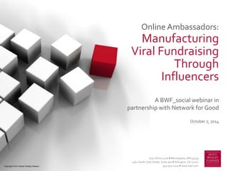 Online Ambassadors:
Manufacturing
Viral Fundraising
Through
Influencers
A BWF_social webinar in
partnership with Network for Good
October 7, 2014
7251 Ohms Lane  Minneapolis, MN 55439
2461 South Clark Street, Suite 900  Arlington, VA 22202
952-921-0111  www.bwf.comCopyright © 2014 Bentz Whaley Flessner
 