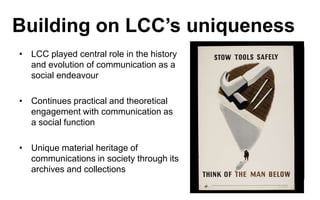 Building on LCC’s uniqueness
• LCC played central role in the history
and evolution of communication as a
social endeavour

• Continues practical and theoretical
engagement with communication as
a social function
• Unique material heritage of
communications in society through its
archives and collections

ECKLERSLEY POSTER

 
