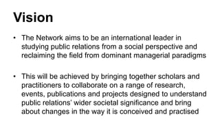 Vision
• The Network aims to be an international leader in
studying public relations from a social perspective and
reclaiming the field from dominant managerial paradigms
• This will be achieved by bringing together scholars and
practitioners to collaborate on a range of research,
events, publications and projects designed to understand
public relations’ wider societal significance and bring
about changes in the way it is conceived and practised

 