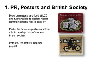 1. PR, Posters and British Society
• Draw on material archives at LCC
and further afield to explore visual
communications’ role in early PR

• Particular focus on posters and their
role in development of modern
British society
• Potential for archive mapping
project

 