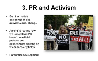 3. PR and Activism
• Seminar series
exploring PR and
activism/social change

• Aiming to rethink how
we understand PR
based on activist
practice and
experiences; drawing on
wider scholarly fields
• For further development

 