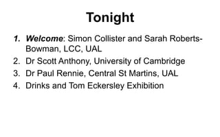 Tonight
1. Welcome: Simon Collister and Sarah RobertsBowman, LCC, UAL
2. Dr Scott Anthony, University of Cambridge
3. Dr Paul Rennie, Central St Martins, UAL
4. Drinks and Tom Eckersley Exhibition

 