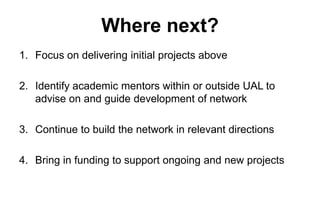 Where next?
1. Focus on delivering initial projects above
2. Identify academic mentors within or outside UAL to
advise on and guide development of network
3. Continue to build the network in relevant directions
4. Bring in funding to support ongoing and new projects

 