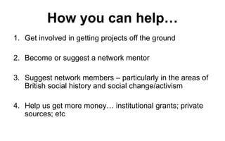 How you can help…
1. Get involved in getting projects off the ground
2. Become or suggest a network mentor
3. Suggest network members – particularly in the areas of
British social history and social change/activism
4. Help us get more money… institutional grants; private
sources; etc

 